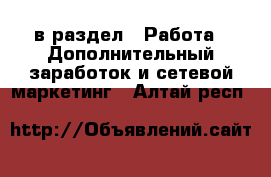  в раздел : Работа » Дополнительный заработок и сетевой маркетинг . Алтай респ.